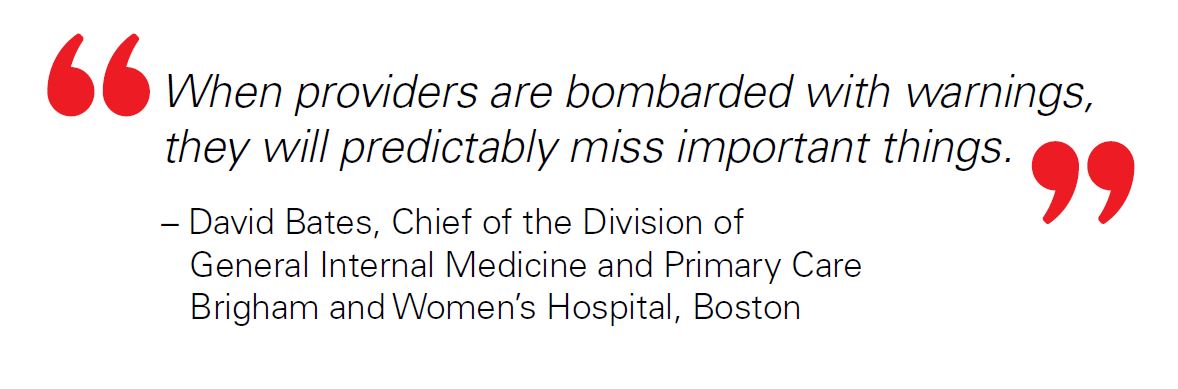 When providers are bombarded with warnings, they will predictably miss important things. – David Bates, Chief of the Division of General Internal Medicine and Primary Care Brigham and Women’s Hospital, Boston 11